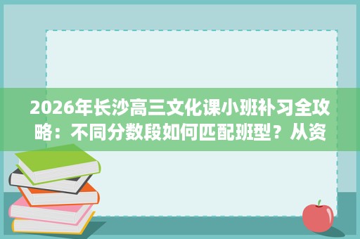 2026年长沙高三文化课小班补习全攻略：不同分数段如何匹配班型？从资质师资到作息管理盘点