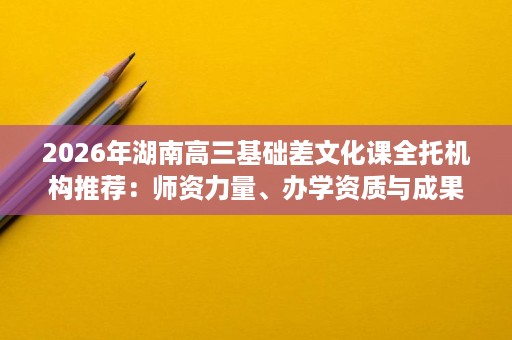 2026年湖南高三基础差文化课全托机构推荐:师资力量、办学资质与成果口碑详解 2026年湖南高三基础差文化课全托机构推荐:师资力量、办学资质与成果口碑详解