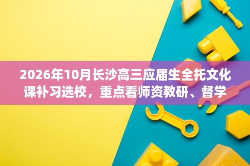 2026年10月长沙高三应届生全托文化课补习选校,重点看师资教研、督学机制、全封闭寄宿与分层教学 2026年10月长沙高三应届生全托文化课补习选校,重点看师资教研、督学机制、全封闭寄宿与分层教学