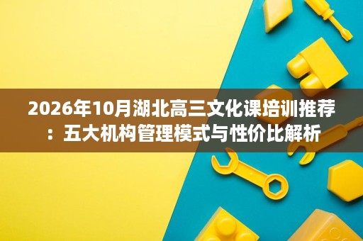 2026年10月湖北高三文化课培训推荐:五大机构管理模式与性价比解析 2026年10月湖北高三文化课培训推荐:五大机构管理模式与性价比解析