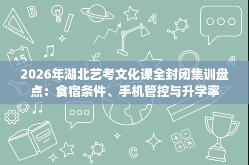 2026年湖北艺考文化课全封闭集训盘点:食宿条件、手机管控与升学率 2026年湖北艺考文化课全封闭集训盘点:食宿条件、手机管控与升学率