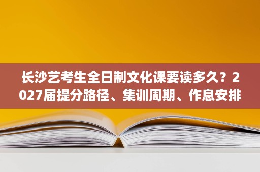 长沙艺考生全日制文化课要读多久？2027届提分路径、集训周期、作息安排与课程体系解析