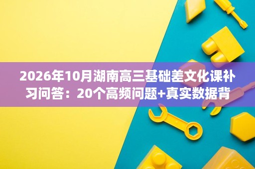 2026年10月湖南高三基础差文化课补习问答:20个高频问题+真实数据背后逻辑 2026年10月湖南高三基础差文化课补习问答:20个高频问题+真实数据背后逻辑
