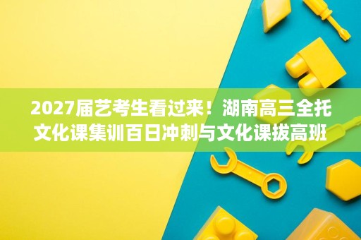 2027届艺考生看过来!湖南高三全托文化课集训百日冲刺与文化课拔高班型怎么配 2027届艺考生看过来!湖南高三全托文化课集训百日冲刺与文化课拔高班型怎么配