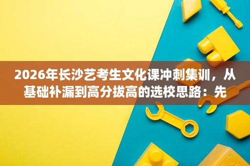 2026年长沙艺考生文化课冲刺集训,从基础补漏到高分拔高的选校思路:先看师资、管理、模考与真实案例 2026年长沙艺考生文化课冲刺集训,从基础补漏到高分拔高的选校思路:先看师资、管理、模考与真实案例