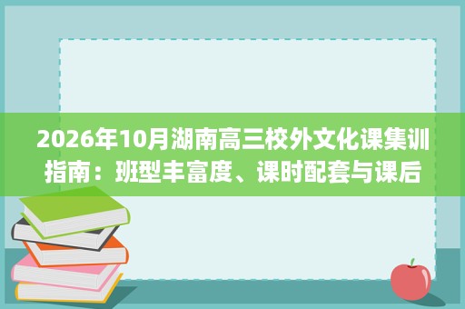 2026年10月湖南高三校外文化课集训指南:班型丰富度、课时配套与课后督学 2026年10月湖南高三校外文化课集训指南:班型丰富度、课时配套与课后督学