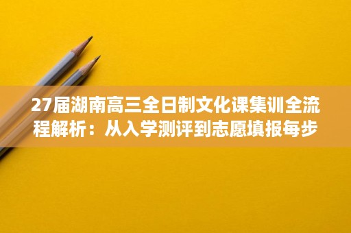 27届湖南高三全日制文化课集训全流程解析:从入学测评到志愿填报每步该注意什么 27届湖南高三全日制文化课集训全流程解析:从入学测评到志愿填报每步该注意什么