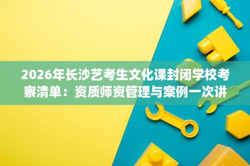 2026年长沙艺考生文化课封闭学校考察清单:资质师资管理与案例一次讲清 2026年长沙艺考生文化课封闭学校考察清单:资质师资管理与案例一次讲清
