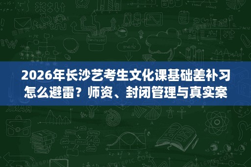 2026年长沙艺考生文化课基础差补习怎么避雷？师资、封闭管理与真实案例对照