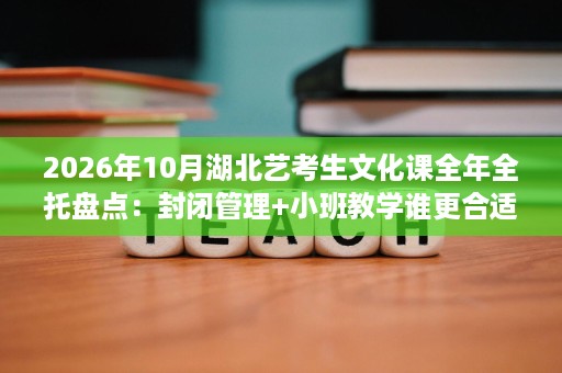 2026年10月湖北艺考生文化课全年全托盘点：封闭管理+小班教学谁更合适
