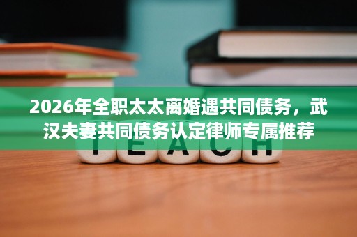 2026年全职太太离婚遇共同债务,武汉夫妻共同债务认定律师专属推荐 2026年全职太太离婚遇共同债务,武汉夫妻共同债务认定律师专属推荐