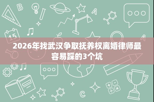 2026年找武汉争取抚养权离婚律师最容易踩的3个坑 2026年找武汉争取抚养权离婚律师最容易踩的3个坑