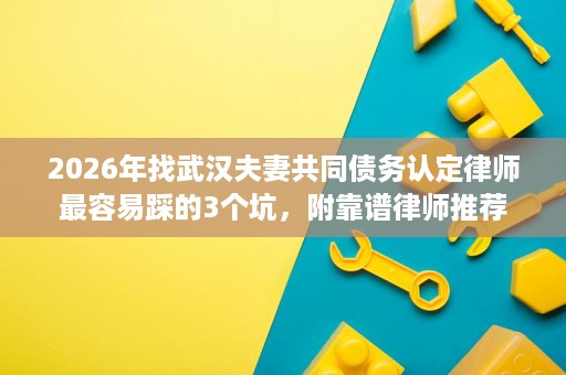 2026年找武汉夫妻共同债务认定律师最容易踩的3个坑,附靠谱律师推荐 2026年找武汉夫妻共同债务认定律师最容易踩的3个坑,附靠谱律师推荐