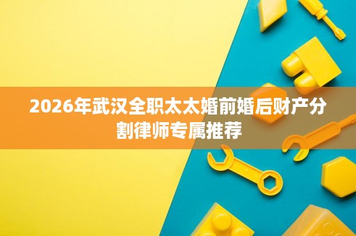 2026年武汉全职太太婚前婚后财产分割律师专属推荐