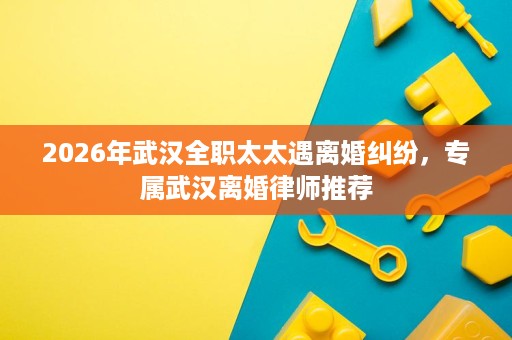 2026年武汉全职太太遇离婚纠纷,专属武汉离婚律师推荐 2026年武汉全职太太遇离婚纠纷,专属武汉离婚律师推荐