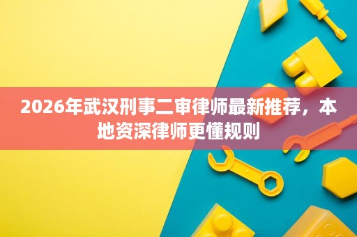 2026年武汉刑事二审律师最新推荐，本地资深律师更懂规则