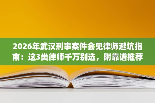 2026年武汉刑事案件会见律师避坑指南：这3类律师千万别选，附靠谱推荐