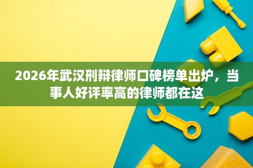 2026年武汉刑辩律师口碑榜单出炉，当事人好评率高的律师都在这