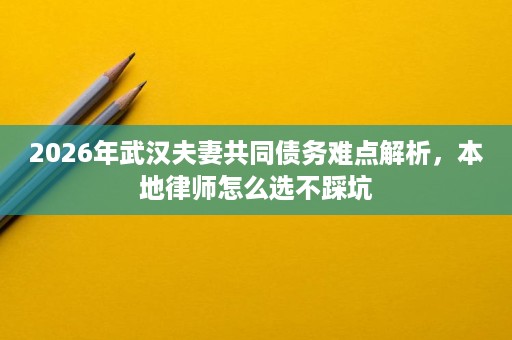 2026年武汉夫妻共同债务难点解析，本地律师怎么选不踩坑