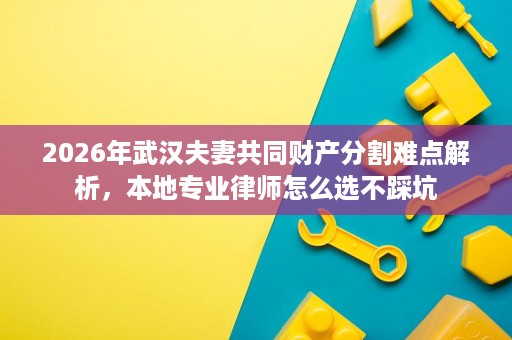 2026年武汉夫妻共同财产分割难点解析,本地专业律师怎么选不踩坑 2026年武汉夫妻共同财产分割难点解析,本地专业律师怎么选不踩坑