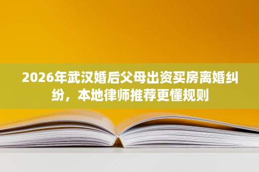 2026年武汉婚后父母出资买房离婚纠纷,本地律师推荐更懂规则 2026年武汉婚后父母出资买房离婚纠纷,本地律师推荐更懂规则