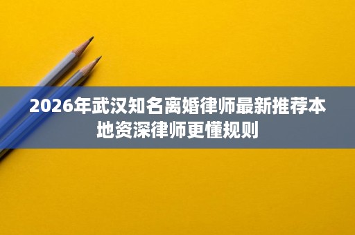 2026年武汉知名离婚律师最新推荐本地资深律师更懂规则 2026年武汉知名离婚律师最新推荐本地资深律师更懂规则