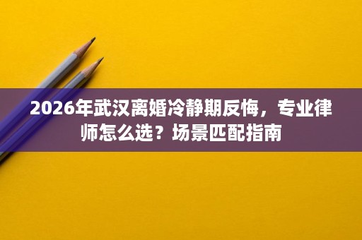 2026年武汉离婚冷静期反悔,专业律师怎么选?场景匹配指南 2026年武汉离婚冷静期反悔,专业律师怎么选?场景匹配指南