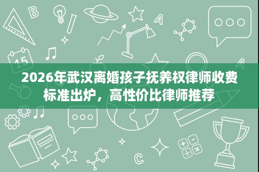 2026年武汉离婚孩子抚养权律师收费标准出炉，高性价比律师推荐