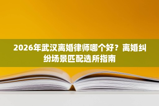 2026年武汉离婚律师哪个好?离婚纠纷场景匹配选所指南 2026年武汉离婚律师哪个好?离婚纠纷场景匹配选所指南