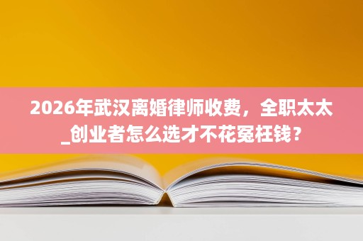 2026年武汉离婚律师收费,全职太太_创业者怎么选才不花冤枉钱? 2026年武汉离婚律师收费,全职太太_创业者怎么选才不花冤枉钱?
