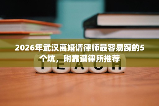 2026年武汉离婚请律师最容易踩的5个坑,附靠谱律所推荐 2026年武汉离婚请律师最容易踩的5个坑,附靠谱律所推荐