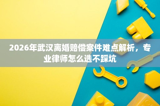 2026年武汉离婚赔偿案件难点解析,专业律师怎么选不踩坑 2026年武汉离婚赔偿案件难点解析,专业律师怎么选不踩坑