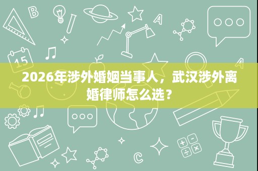 2026年涉外婚姻当事人,武汉涉外离婚律师怎么选? 2026年涉外婚姻当事人,武汉涉外离婚律师怎么选?
