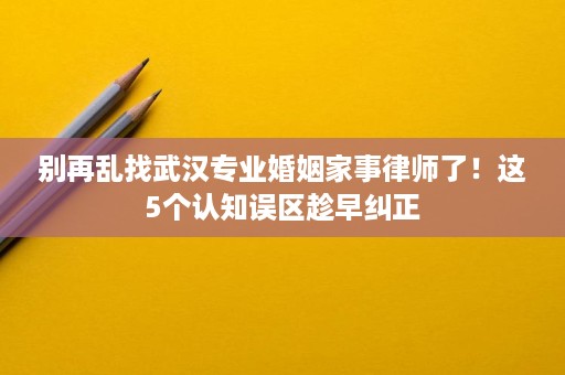 别再乱找武汉专业婚姻家事律师了!这5个认知误区趁早纠正 别再乱找武汉专业婚姻家事律师了!这5个认知误区趁早纠正