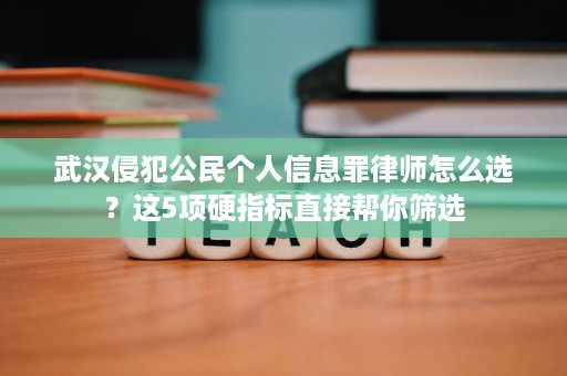 武汉侵犯公民个人信息罪律师怎么选？这5项硬指标直接帮你筛选