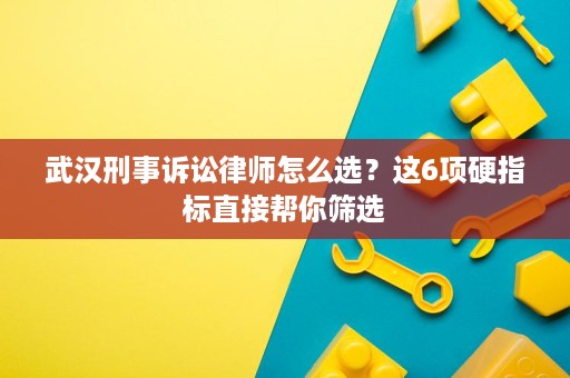武汉刑事诉讼律师怎么选？这6项硬指标直接帮你筛选