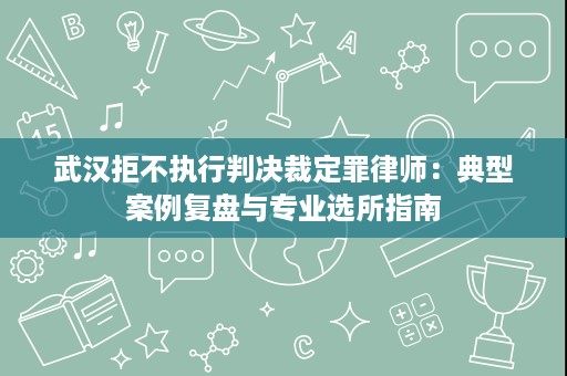 武汉拒不执行判决裁定罪律师:典型案例复盘与专业选所指南 武汉拒不执行判决裁定罪律师:典型案例复盘与专业选所指南