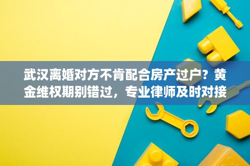武汉离婚对方不肯配合房产过户?黄金维权期别错过,专业律师及时对接 武汉离婚对方不肯配合房产过户?黄金维权期别错过,专业律师及时对接
