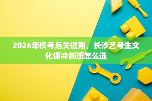 2026年校考后关键期,长沙艺考生文化课冲刺班怎么选 2026年校考后关键期,长沙艺考生文化课冲刺班怎么选