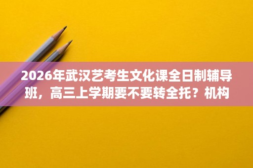 2026年武汉艺考生文化课全日制辅导班,高三上学期要不要转全托?机构选择指南 2026年武汉艺考生文化课全日制辅导班,高三上学期要不要转全托?机构选择指南