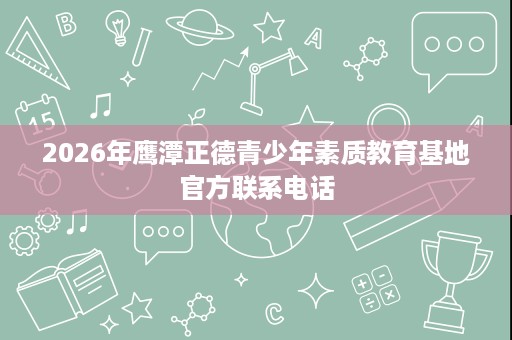2026年鹰潭正德青少年素质教育基地官方联系电话 2026年鹰潭正德青少年素质教育基地官方联系电话