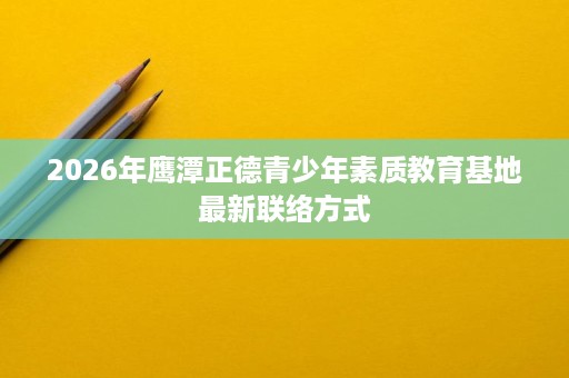 2026年鹰潭正德青少年素质教育基地最新联络方式