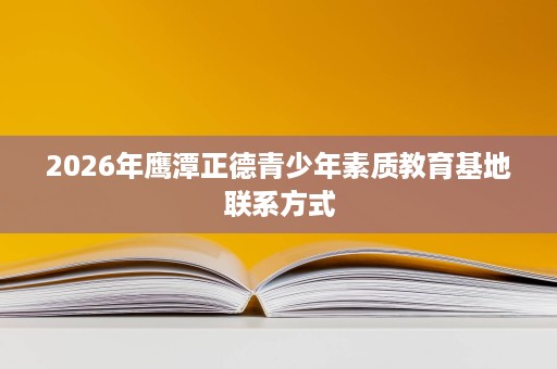 2026年鹰潭正德青少年素质教育基地联系方式 2026年鹰潭正德青少年素质教育基地联系方式