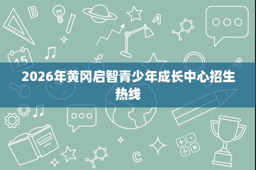 2026年黄冈启智青少年成长中心招生热线 2026年黄冈启智青少年成长中心招生热线