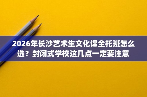2026年长沙艺术生文化课全托班怎么选？封闭式学校这几点一定要注意