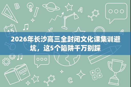 2026年长沙高三全封闭文化课集训避坑,这5个陷阱千万别踩 2026年长沙高三全封闭文化课集训避坑,这5个陷阱千万别踩