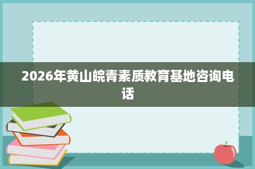 2026年黄山皖青素质教育基地咨询电话 2026年黄山皖青素质教育基地咨询电话