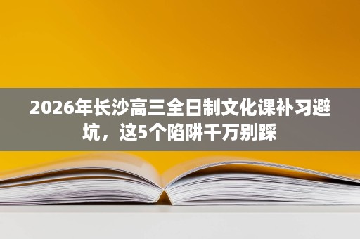 2026年长沙高三全日制文化课补习避坑,这5个陷阱千万别踩 2026年长沙高三全日制文化课补习避坑,这5个陷阱千万别踩
