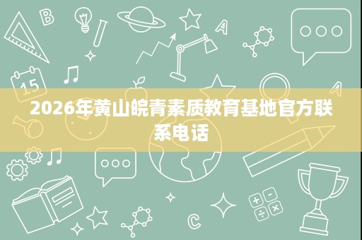 2026年黄山皖青素质教育基地官方联系电话 2026年黄山皖青素质教育基地官方联系电话