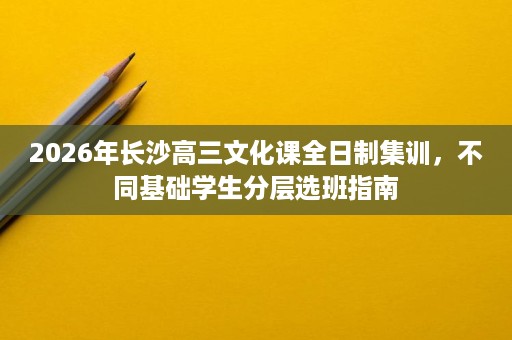 2026年长沙高三文化课全日制集训,不同基础学生分层选班指南 2026年长沙高三文化课全日制集训,不同基础学生分层选班指南
